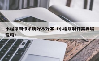 滁州小程序制作系统好不好学（小程序制作需要编程吗）