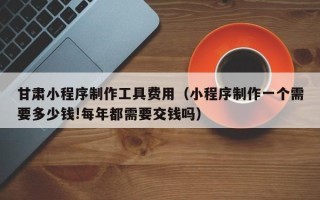 滁州甘肃小程序制作工具费用（小程序制作一个需要多少钱!每年都需要交钱吗）