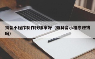 滁州抖音小程序制作找哪家好（做抖音小程序赚钱吗）