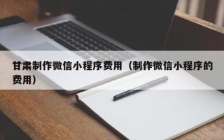 滁州甘肃制作微信小程序费用（制作微信小程序的费用）