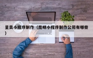 滁州呈贡小程序制作（昆明小程序制作公司有哪些）