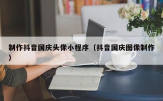 滁州制作抖音国庆头像小程序（抖音国庆图像制作）