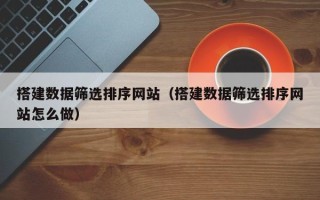 滁州搭建数据筛选排序网站（搭建数据筛选排序网站怎么做）