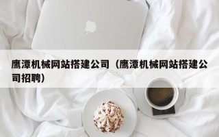 滁州鹰潭机械网站搭建公司（鹰潭机械网站搭建公司招聘）