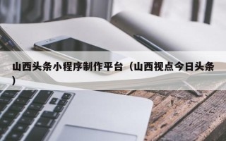 滁州山西头条小程序制作平台（山西视点今日头条）